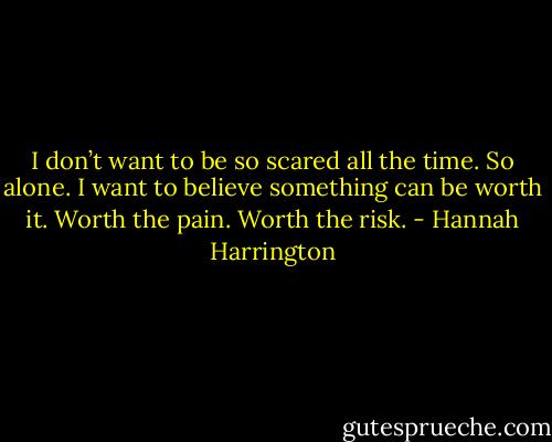 I don’t want to be so scared all the time. So alone. I want to believe something can be worth it. Worth the pain. Worth the risk. - Hannah Harrington