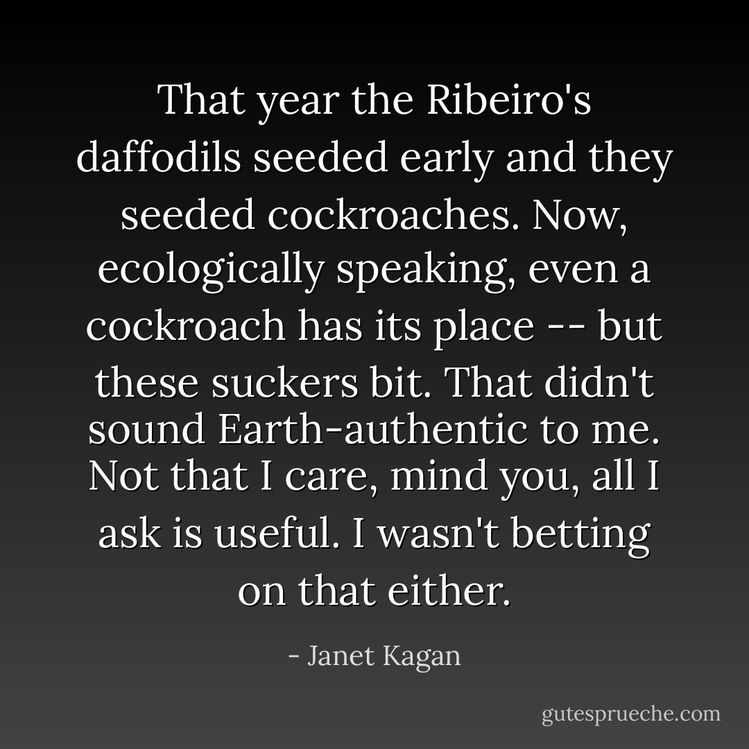 That year the Ribeiro's daffodils seeded early and they seeded cockroaches. Now, ecologically speaking, even a cockroach has its place -- but these suckers bit. That didn't sound Earth-authentic to me. Not that I care, mind you, all I ask is useful. I wasn't betting on that either. - Janet Kagan