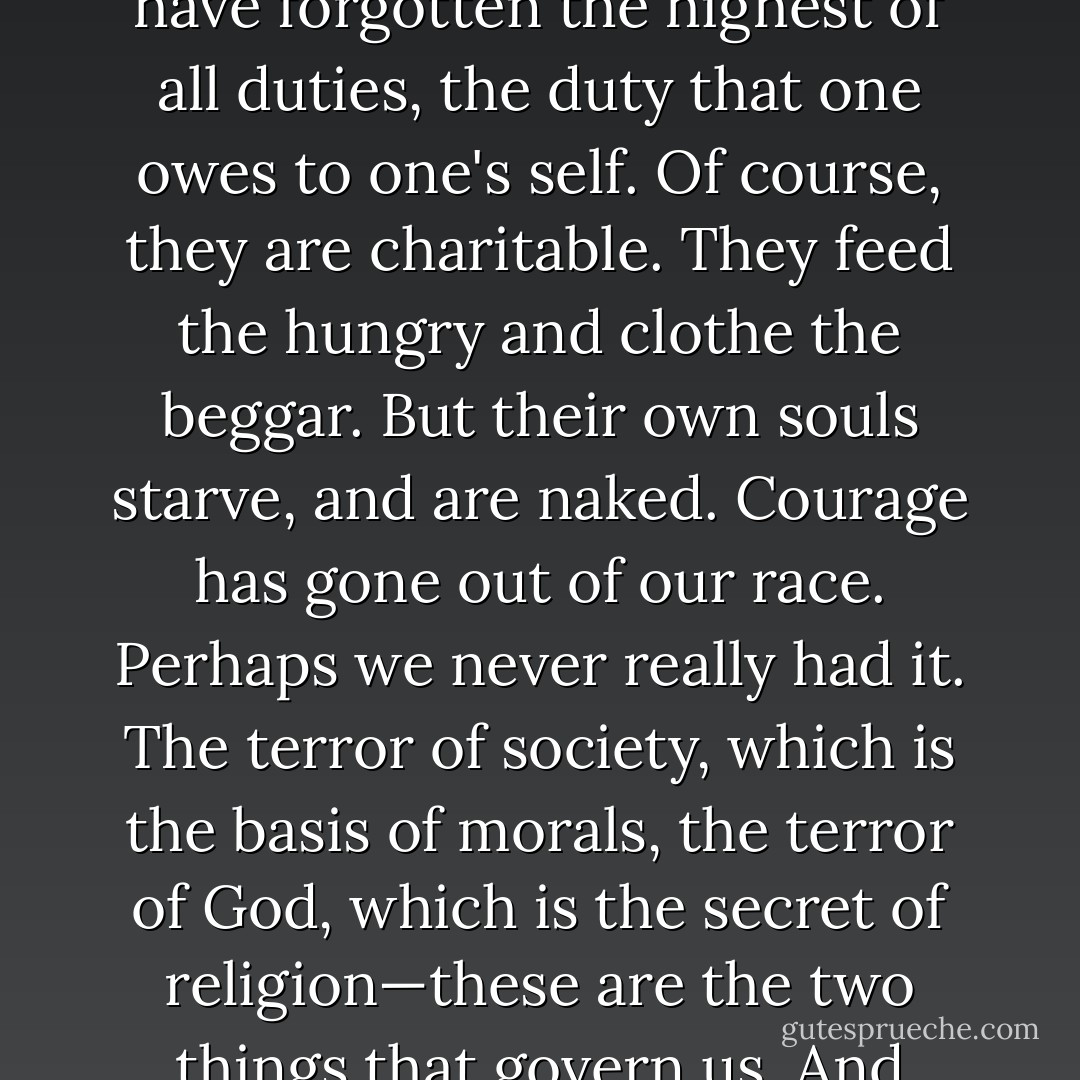 People are afraid of themselves, nowadays. They have forgotten the highest of all duties, the duty that one owes to one's self. Of course, they are charitable. They feed the hungry and clothe the beggar. But their own souls starve, and are naked. Courage has gone out of our race. Perhaps we never really had it. The terror of society, which is the basis of morals, the terror of God, which is the secret of religion—these are the two things that govern us. And yet— - Oscar Wilde