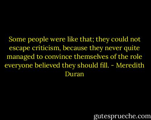 Some people were like that; they could not escape criticism, because they never quite managed to convince themselves of the role everyone believed they should fill. - Meredith Duran