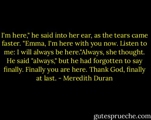 I'm here," he said into her ear, as the tears came faster. "Emma, I'm here with you now. Listen to me: I will always be here."Always, she thought. He said "always," but he had forgotten to say finally. Finally you are here. Thank God, finally at last. - Meredith Duran