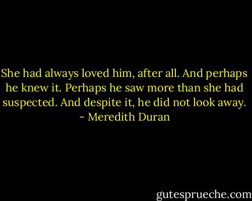 She had always loved him, after all. And perhaps he knew it. Perhaps he saw more than she had suspected. And despite it, he did not look away. - Meredith Duran