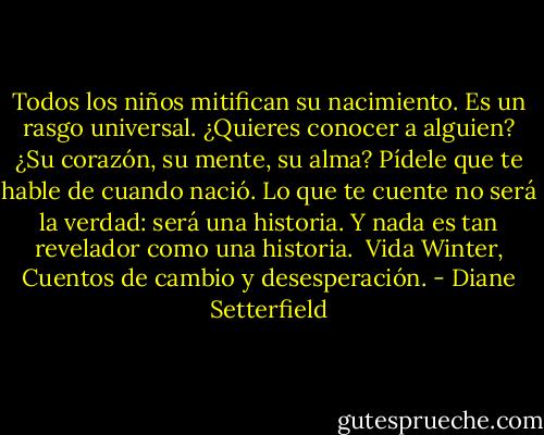 Todos los niños mitifican su nacimiento. Es un rasgo universal. ¿Quieres conocer a alguien? ¿Su corazón, su mente, su alma? Pídele que te hable de cuando nació. Lo que te cuente no será la verdad: será una historia. Y nada es tan revelador como una historia.<br /><br />Vida Winter, Cuentos de cambio y desesperación. - Diane Setterfield