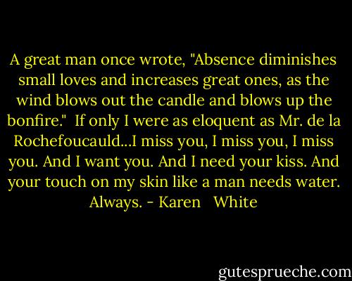 A great man once wrote, "Absence diminishes small loves and increases great ones, as the wind blows out the candle and blows up the bonfire."<br /> If only I were as eloquent as Mr. de la Rochefoucauld...I miss you, I miss you, I miss you. And I want you. And I need your kiss. And your touch on my skin like a man needs water. Always. - Karen   White