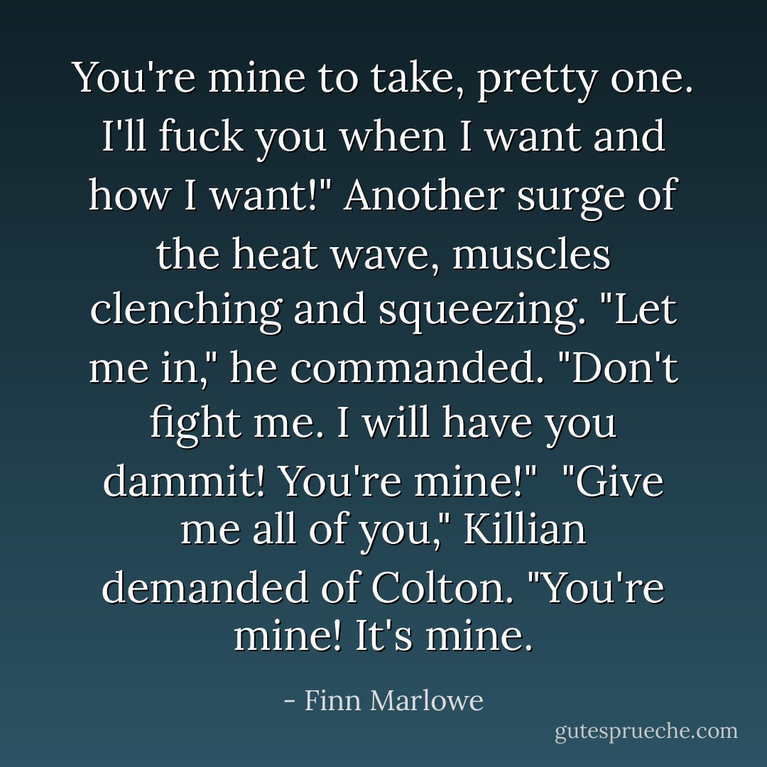 You're mine to take, pretty one. I'll fuck you when I want and how I want!" Another surge of the heat wave, muscles clenching and squeezing. "Let me in," he commanded. "Don't fight me. I will have you dammit! You're mine!"<br /><br />"Give me all of you," Killian demanded of Colton. "You're mine! It's mine. - Finn Marlowe