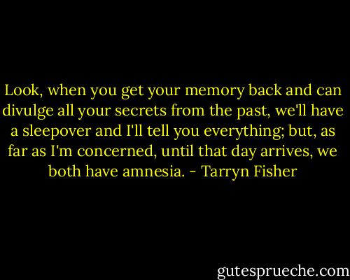 Look, when you get your memory back and can divulge all your secrets from the past, we'll have a sleepover and I'll tell you everything; but, as far as I'm concerned, until that day arrives, we both have amnesia. - Tarryn Fisher