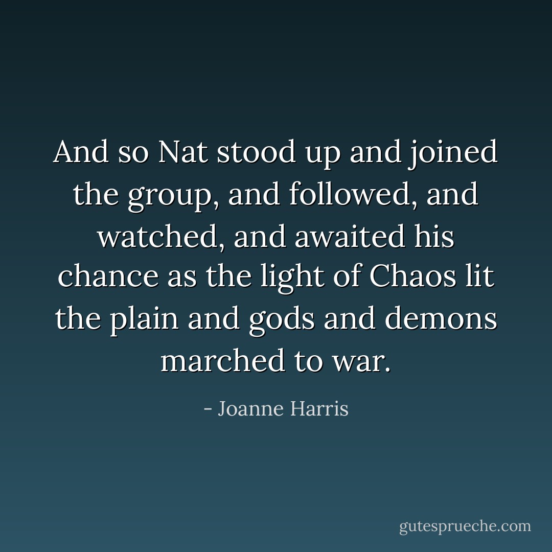 And so Nat stood up and joined the group, and followed, and watched, and awaited his chance as the light of Chaos lit the plain and gods and demons marched to war. - Joanne Harris