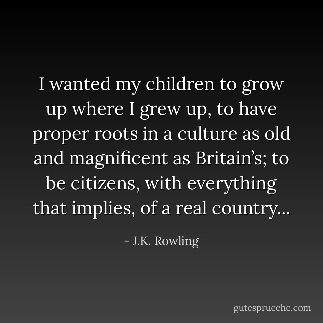 I wanted my children to grow up where I grew up, to have proper roots in a culture as old and magnificent as Britain’s; to be citizens, with everything that implies, of a real country... - J.K. Rowling