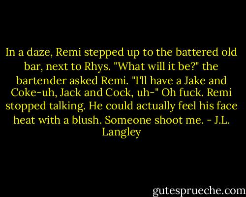 In a daze, Remi stepped up to the battered old bar, next to Rhys. "What will it be?" the bartender asked Remi. "I'll have a Jake and Coke-uh, Jack and Cock, uh-" Oh fuck. Remi stopped talking. He could actually feel his face heat with a blush. Someone shoot me. - J.L. Langley