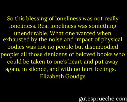 So this blessing of loneliness was not really loneliness. Real loneliness was something unendurable. What one wanted when exhausted by the noise and impact of physical bodies was not no people but disembodied people; all those denizens of beloved books who could be taken to one's heart and put away again, in silence, and with no hurt feelings. - Elizabeth Goudge