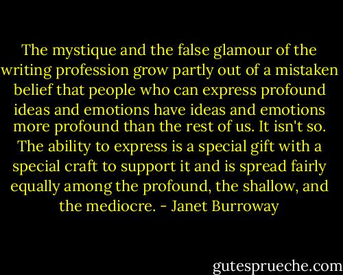 The mystique and the false glamour of the writing profession grow partly out of a mistaken belief that people who can express profound ideas and emotions have ideas and emotions more profound than the rest of us. It isn't so. The ability to express is a special gift with a special craft to support it and is spread fairly equally among the profound, the shallow, and the mediocre. - Janet Burroway