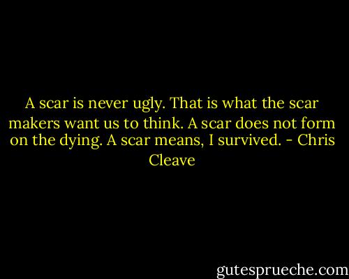 A scar is never ugly. That is what the scar makers want us to think. A scar does not form on the dying. A scar means, I survived. - Chris Cleave