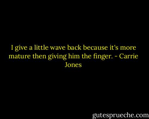 I give a little wave back because it's more mature then giving him the finger. - Carrie Jones