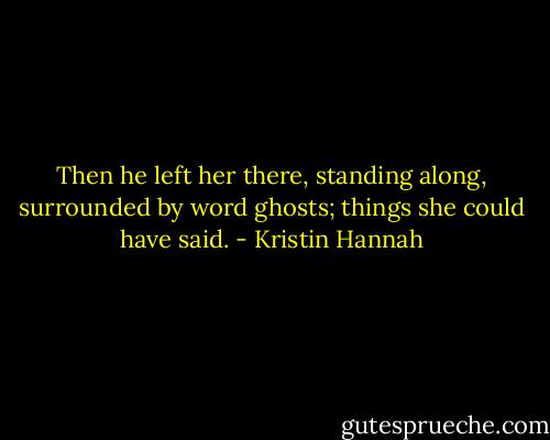 Then he left her there, standing along, surrounded by word ghosts; things she could have said. - Kristin Hannah