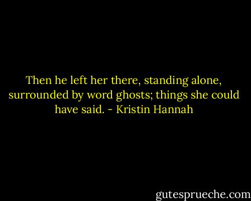 Then he left her there, standing alone, surrounded by word ghosts; things she could have said. - Kristin Hannah