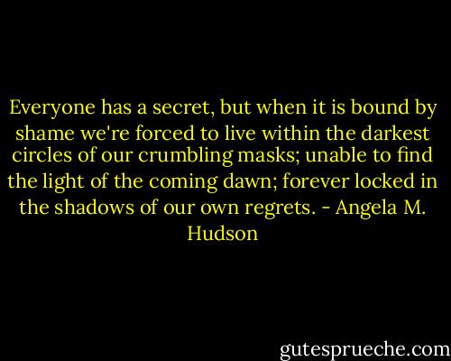 Everyone has a secret, but when it is bound by shame we're forced to live within the darkest circles of our crumbling masks; unable to find the light of the coming dawn; forever locked in the shadows of our own regrets. - Angela M. Hudson