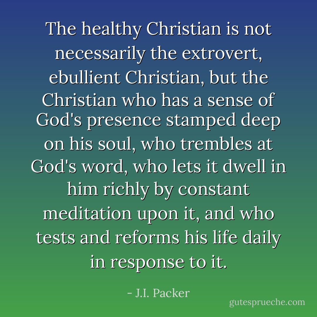 The healthy Christian is not necessarily the extrovert, ebullient Christian, but the Christian who has a sense of God's presence stamped deep on his soul, who trembles at God's word, who lets it dwell in him richly by constant meditation upon it, and who tests and reforms his life daily in response to it. - J.I. Packer