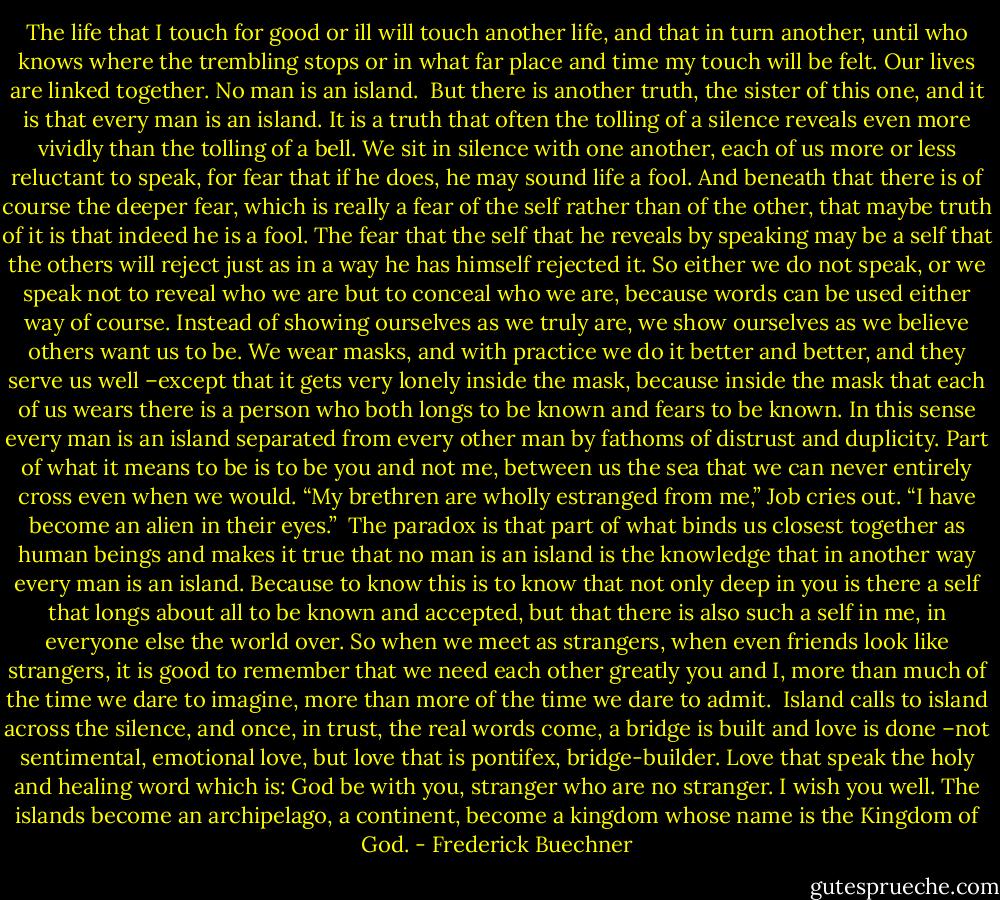 The life that I touch for good or ill will touch another life, and that in turn another, until who knows where the trembling stops or in what far place and time my touch will be felt. Our lives are linked together. No man is an island.<br /><br />But there is another truth, the sister of this one, and it is that every man is an island. It is a truth that often the tolling of a silence reveals even more vividly than the tolling of a bell. We sit in silence with one another, each of us more or less reluctant to speak, for fear that if he does, he may sound life a fool. And beneath that there is of course the deeper fear, which is really a fear of the self rather than of the other, that maybe truth of it is that indeed he is a fool. The fear that the self that he reveals by speaking may be a self that the others will reject just as in a way he has himself rejected it. So either we do not speak, or we speak not to reveal who we are but to conceal who we are, because words can be used either way of course. Instead of showing ourselves as we truly are, we show ourselves as we believe others want us to be. We wear masks, and with practice we do it better and better, and they serve us well –except that it gets very lonely inside the mask, because inside the mask that each of us wears there is a person who both longs to be known and fears to be known. In this sense every man is an island separated from every other man by fathoms of distrust and duplicity. Part of what it means to be is to be you and not me, between us the sea that we can never entirely cross even when we would. “My brethren are wholly estranged from me,” Job cries out. “I have become an alien in their eyes.”<br /><br />The paradox is that part of what binds us closest together as human beings and makes it true that no man is an island is the knowledge that in another way every man is an island. Because to know this is to know that not only deep in you is there a self that longs about all to be known and accepted, but that there is also such a self in me, in everyone else the world over. So when we meet as strangers, when even friends look like strangers, it is good to remember that we need each other greatly you and I, more than much of the time we dare to imagine, more than more of the time we dare to admit.<br /><br />Island calls to island across the silence, and once, in trust, the real words come, a bridge is built and love is done –not sentimental, emotional love, but love that is pontifex, bridge-builder. Love that speak the holy and healing word which is: God be with you, stranger who are no stranger. I wish you well. The islands become an archipelago, a continent, become a kingdom whose name is the Kingdom of God. - Frederick Buechner