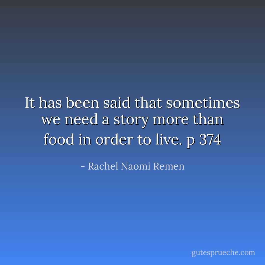 It has been said that sometimes we need a story more than food in order to live.<br />p 374 - Rachel Naomi Remen