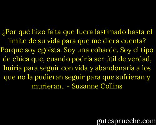 ¿Por qué hizo falta que fuera lastimado hasta el límite de su vida para que me diera cuenta? Porque soy egoísta. Soy una cobarde. Soy el tipo de chica que, cuando podría ser útil de verdad, huiría para seguir con vida y abandonaría a los que no la pudieran seguir para que sufrieran y murieran.. - Suzanne Collins