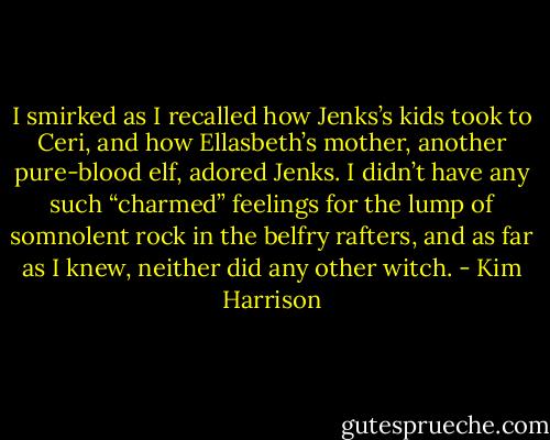 I smirked as I recalled how Jenks’s kids took to Ceri, and how Ellasbeth’s mother, another pure-blood elf, adored Jenks. I didn’t have any such “charmed” feelings for the lump of somnolent rock in the belfry rafters, and as far as I knew, neither did any other witch. - Kim Harrison