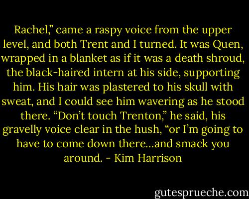 Rachel,” came a raspy voice from the upper level, and both Trent and I turned. It was Quen, wrapped in a blanket as if it was a death shroud, the black-haired intern at his side, supporting him. His hair was plastered to his skull with sweat, and I could see him wavering as he stood there. “Don’t touch Trenton,” he said, his gravelly voice clear in the hush, “or I’m going to have to come down there…and smack you around. - Kim Harrison
