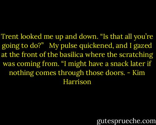 Trent looked me up and down. “Is that all you’re going to do?” <br /><br />My pulse quickened, and I gazed at the front of the basilica where the scratching was coming from. “I might have a snack later if nothing comes through those doors. - Kim Harrison