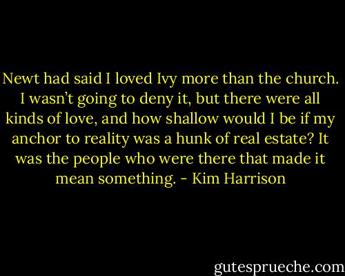 Newt had said I loved Ivy more than the church. I wasn’t going to deny it, but there were all kinds of love, and how shallow would I be if my anchor to reality was a hunk of real estate? It was the people who were there that made it mean something. - Kim Harrison