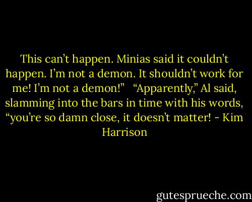 This can’t happen. Minias said it couldn’t happen. I’m not a demon. It shouldn’t work for me! I’m not a demon!” <br /><br />“Apparently,” Al said, slamming into the bars in time with his words, “you’re so damn close, it doesn’t matter! - Kim Harrison
