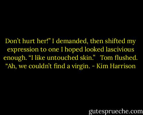 Don’t hurt her!” I demanded, then shifted my expression to one I hoped looked lascivious enough. “I like untouched skin.” <br /><br />Tom flushed. “Ah, we couldn’t find a virgin. - Kim Harrison