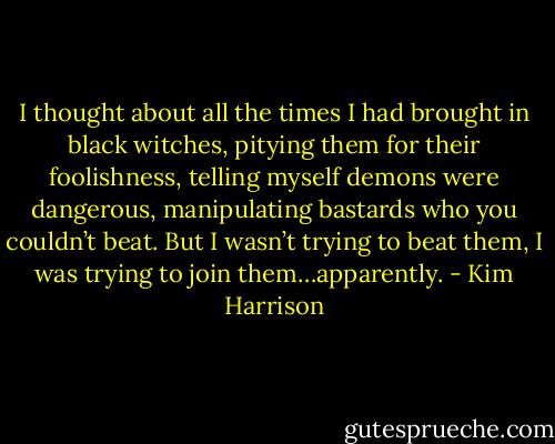 I thought about all the times I had brought in black witches, pitying them for their foolishness, telling myself demons were dangerous, manipulating bastards who you couldn’t beat. But I wasn’t trying to beat them, I was trying to join them…apparently. - Kim Harrison