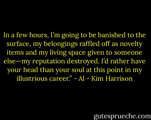 In a few hours, I’m going to be banished to the surface, my belongings raffled off as novelty items and my living space given to someone else—my reputation destroyed. I’d rather have your head than your soul at this point in my illustrious career.” - Al - Kim Harrison