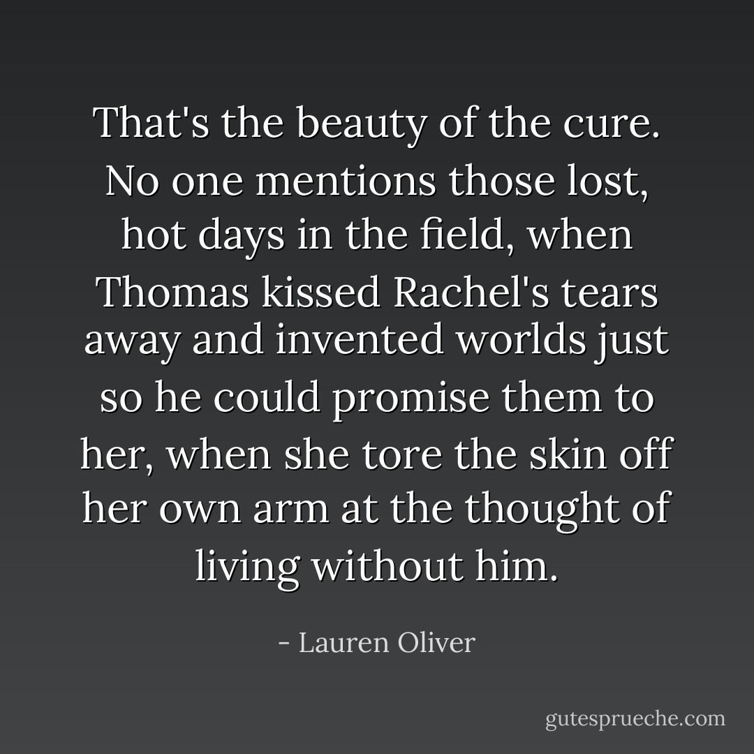 That's the beauty of the cure. No one mentions those lost, hot days in the field, when Thomas kissed Rachel's tears away and invented worlds just so he could promise them to her, when she tore the skin off her own arm at the thought of living without him. - Lauren Oliver