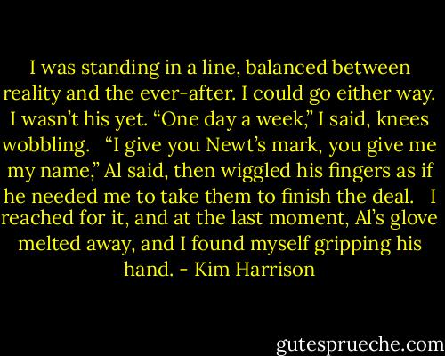 I was standing in a line, balanced between reality and the ever-after. I could go either way. I wasn’t his yet. “One day a week,” I said, knees wobbling. <br /><br />“I give you Newt’s mark, you give me my name,” Al said, then wiggled his fingers as if he needed me to take them to finish the deal. <br /><br />I reached for it, and at the last moment, Al’s glove melted away, and I found myself gripping his hand. - Kim Harrison