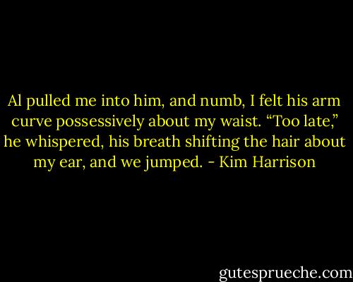 Al pulled me into him, and numb, I felt his arm curve possessively about my waist. “Too late,” he whispered, his breath shifting the hair about my ear, and we jumped. - Kim Harrison