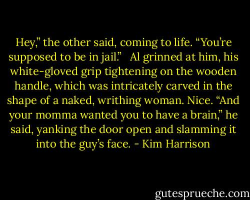 Hey,” the other said, coming to life. “You’re supposed to be in jail.” <br /><br />Al grinned at him, his white-gloved grip tightening on the wooden handle, which was intricately carved in the shape of a naked, writhing woman. Nice. “And your momma wanted you to have a brain,” he said, yanking the door open and slamming it into the guy’s face. - Kim Harrison