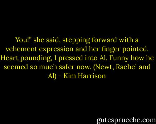 You!” she said, stepping forward with a vehement expression and her finger pointed. Heart pounding, I pressed into Al. Funny how he seemed so much safer now. (Newt, Rachel and Al) - Kim Harrison