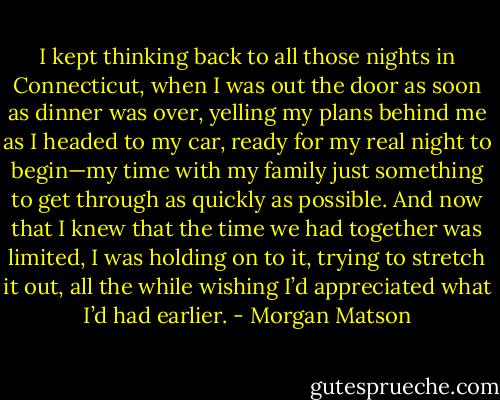 I kept thinking back to all those nights in Connecticut, when I was out the door as soon as dinner was over, yelling my plans behind me as I headed to my car, ready for my real night to begin—my time with my family just something to get through as quickly as possible. And now that I knew that the time we had together was limited, I was holding on to it, trying to stretch it out, all the while wishing I’d appreciated what I’d had earlier. - Morgan Matson