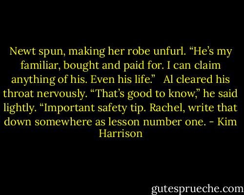 Newt spun, making her robe unfurl. “He’s my familiar, bought and paid for. I can claim anything of his. Even his life.” <br /><br />Al cleared his throat nervously. “That’s good to know,” he said lightly. “Important safety tip. Rachel, write that down somewhere as lesson number one. - Kim Harrison