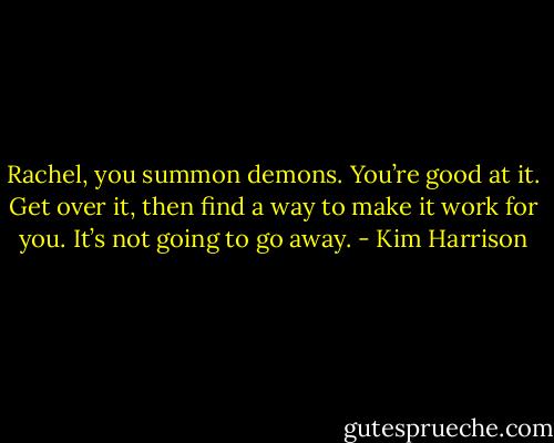 Rachel, you summon demons. You’re good at it. Get over it, then find a way to make it work for you. It’s not going to go away. - Kim Harrison