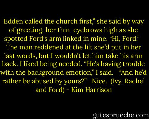 Edden called the church first,” she said by way of greeting, her thin <br />eyebrows high as she spotted Ford’s arm linked in mine. “Hi, Ford.” <br /><br />The man reddened at the lilt she’d put in her last words, but I wouldn’t let him take his arm back. I liked being needed. “He’s having trouble with the background emotion,” I said. <br /><br />“And he’d rather be abused by yours?” <br /><br />Nice.<br /><br />(Ivy, Rachel and Ford) - Kim Harrison