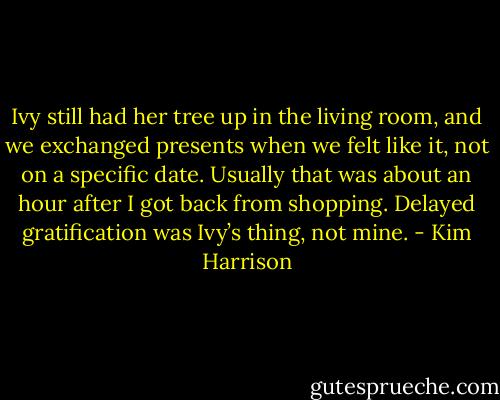Ivy still had her tree up in the living room, and we exchanged presents when we felt like it, not on a specific date. Usually that was about an hour after I got back from shopping. Delayed gratification was Ivy’s thing, not mine. - Kim Harrison