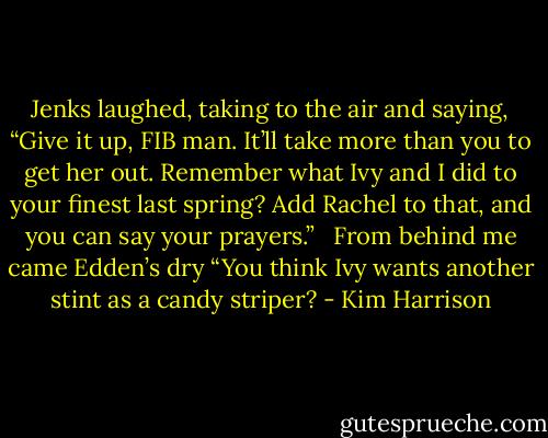 Jenks laughed, taking to the air and saying, “Give it up, FIB man. It’ll take more than you to get her out. Remember what Ivy and I did to your finest last spring? Add Rachel to that, and you can say your prayers.” <br /><br />From behind me came Edden’s dry “You think Ivy wants another stint as a candy striper? - Kim Harrison