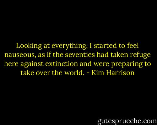 Looking at everything, I started to feel nauseous, as if the seventies had taken refuge here against extinction and were preparing to take over the world. - Kim Harrison