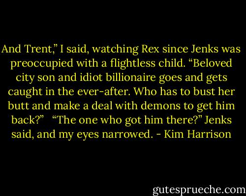 And Trent,” I said, watching Rex since Jenks was preoccupied with a flightless child. “Beloved city son and idiot billionaire goes and gets caught in the ever-after. Who has to bust her butt and make a deal with demons to get him back?” <br /><br />“The one who got him there?” Jenks said, and my eyes narrowed. - Kim Harrison