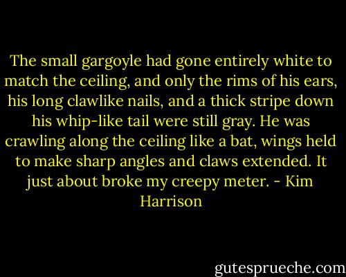 The small gargoyle had gone entirely white to match the ceiling, and only the rims of his ears, his long clawlike nails, and a thick stripe down his whip-like tail were still gray. He was crawling along the ceiling like a bat, wings held to make sharp angles and claws extended. It just about broke my creepy meter. - Kim Harrison