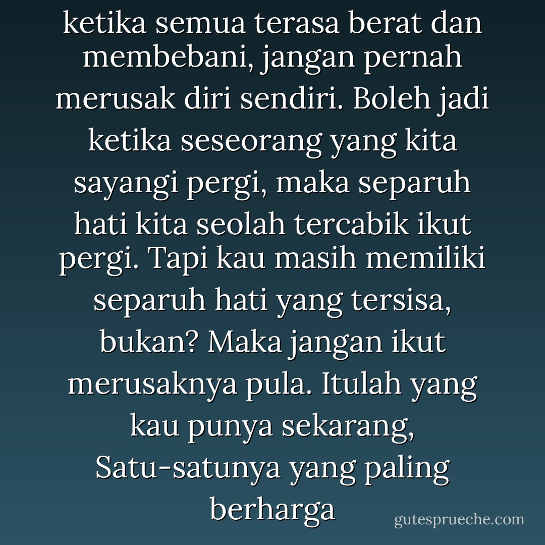 Ketika situasi memburuk, ketika semua terasa berat dan membebani, jangan pernah merusak diri sendiri. Boleh jadi ketika seseorang yang kita sayangi pergi, maka separuh hati kita seolah tercabik ikut pergi. Tapi kau masih memiliki separuh hati yang tersisa, bukan? Maka jangan ikut merusaknya pula. Itulah yang kau punya sekarang, Satu-satunya yang paling berharga - Tere-Liye