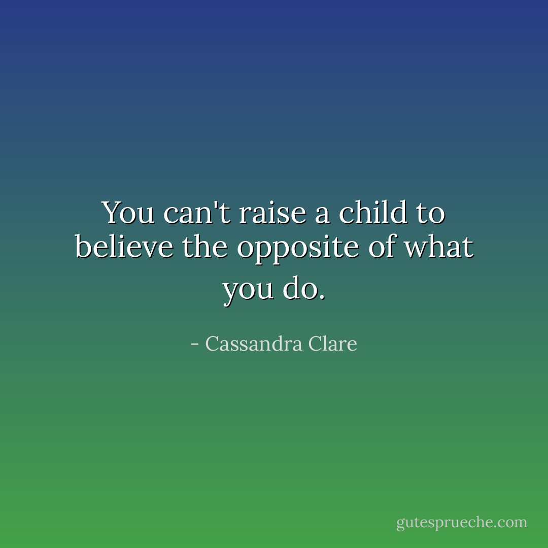 You can't raise a child to believe the opposite of what you do. - Cassandra Clare