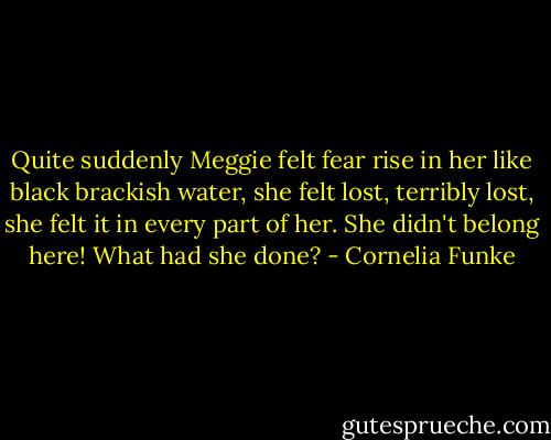 Quite suddenly Meggie felt fear rise in her like black brackish water, she felt lost, terribly lost, she felt it in every part of her. She didn't belong here! What had she done? - Cornelia Funke