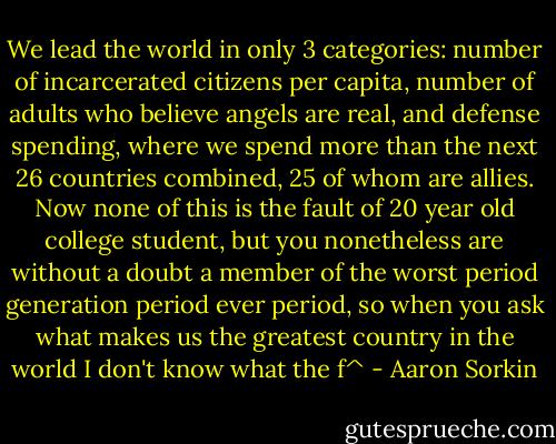 We lead the world in only 3 categories: number of incarcerated citizens per capita, number of adults who believe angels are real, and defense spending, where we spend more than the next 26 countries combined, 25 of whom are allies. Now none of this is the fault of 20 year old college student, but you nonetheless are without a doubt a member of the worst period generation period ever period, so when you ask what makes us the greatest country in the world I don't know what the f^ - Aaron Sorkin